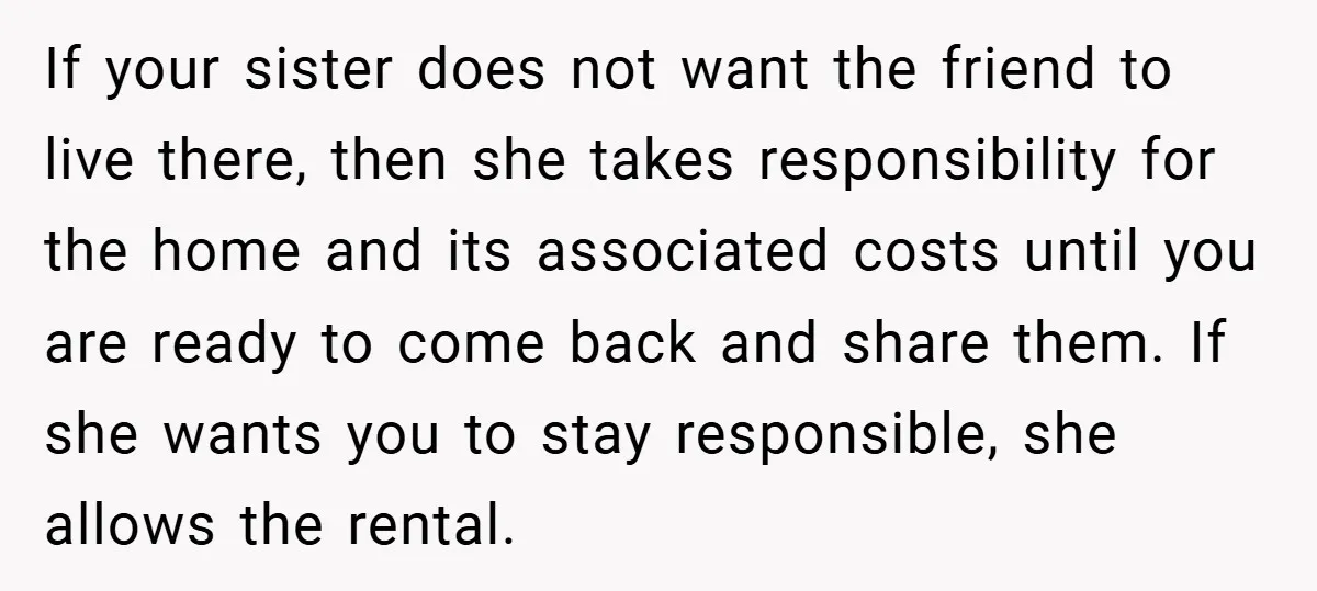 If your sister does not want the friend to live there, then she takes responsibility for the home and its associated costs until you are ready to come back and...