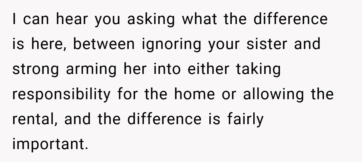 I can hear you asking what the difference is here, between ignoring your sister and strong arming her into either taking responsibility for the home or allowing the rental, and...