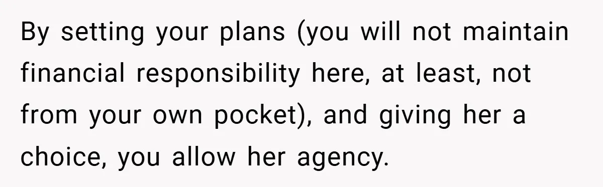 By setting your plans (you will not maintain financial responsibility here, at least, not from your own pocket), and giving her a choice, you allow her agency.