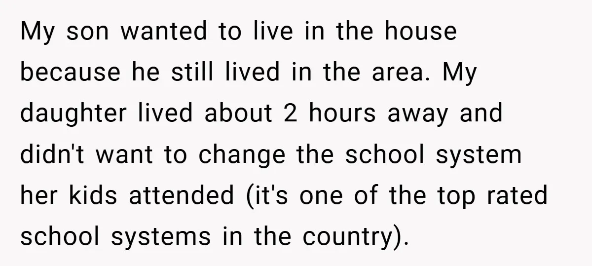My son wanted to live in the house because he still lived in the area. My daughter lived about 2 hours away and didn't want to change the school system...