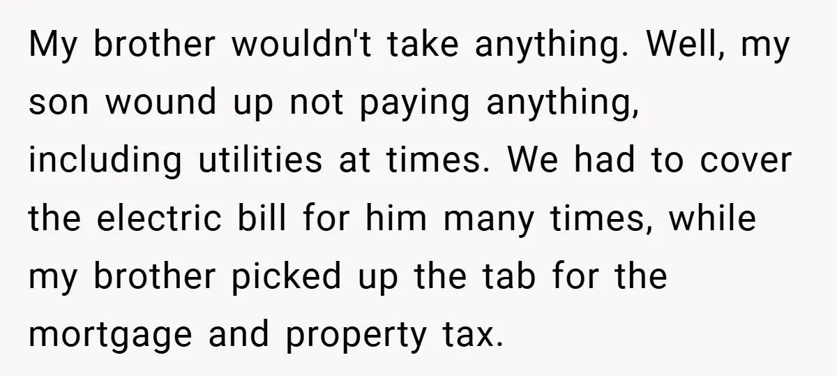 My brother wouldn't take anything. Well, my son wound up not paying anything, including utilities at times. We had to cover the electric bill for him many times, while my...