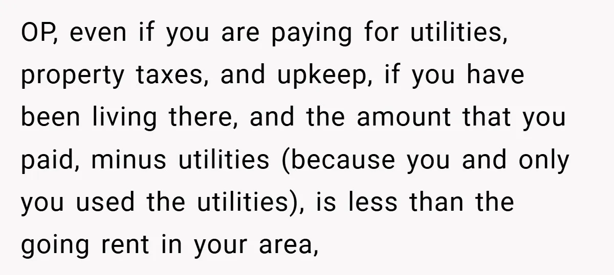 OP, even if you are paying for utilities, property taxes, and upkeep, if you have been living there, and the amount that you paid, minus utilities (because you and only...