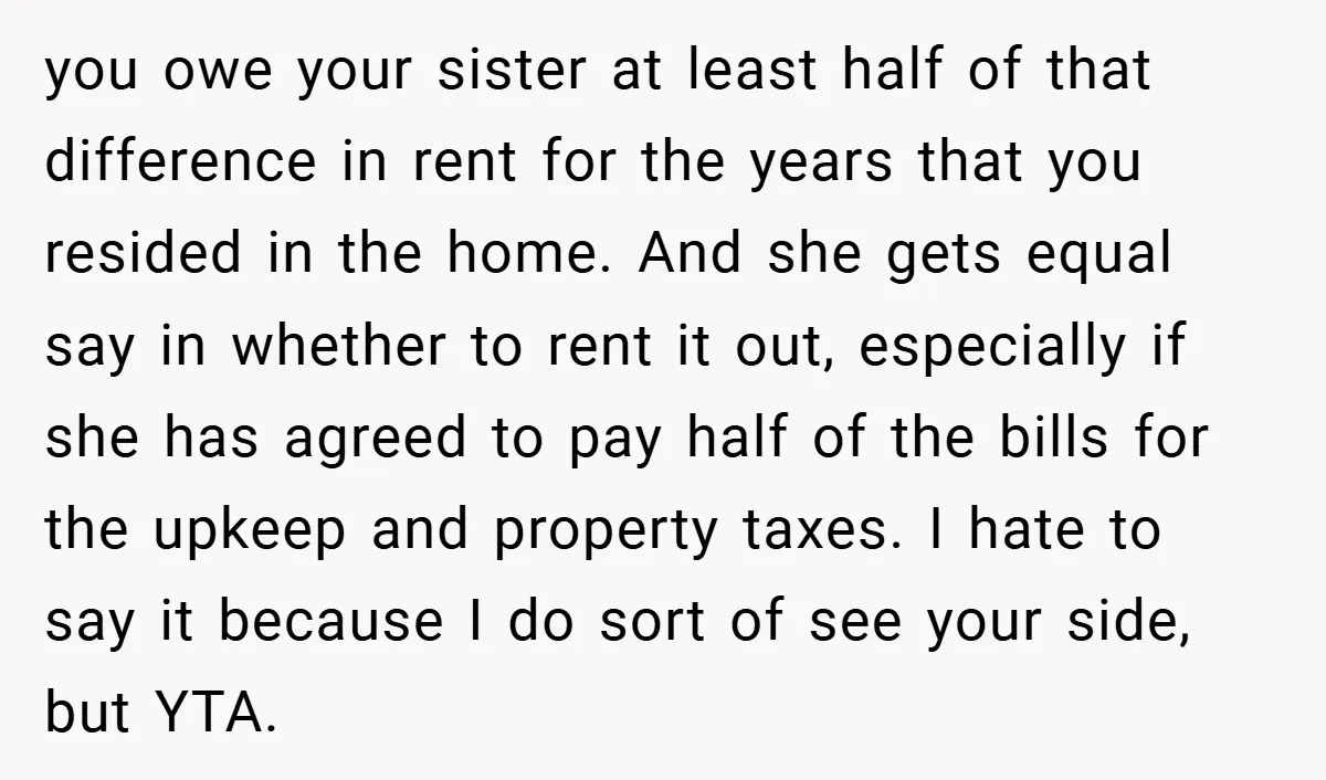 you owe your sister at least half of that difference in rent for the years that you resided in the home. And she gets equal say in whether to rent...