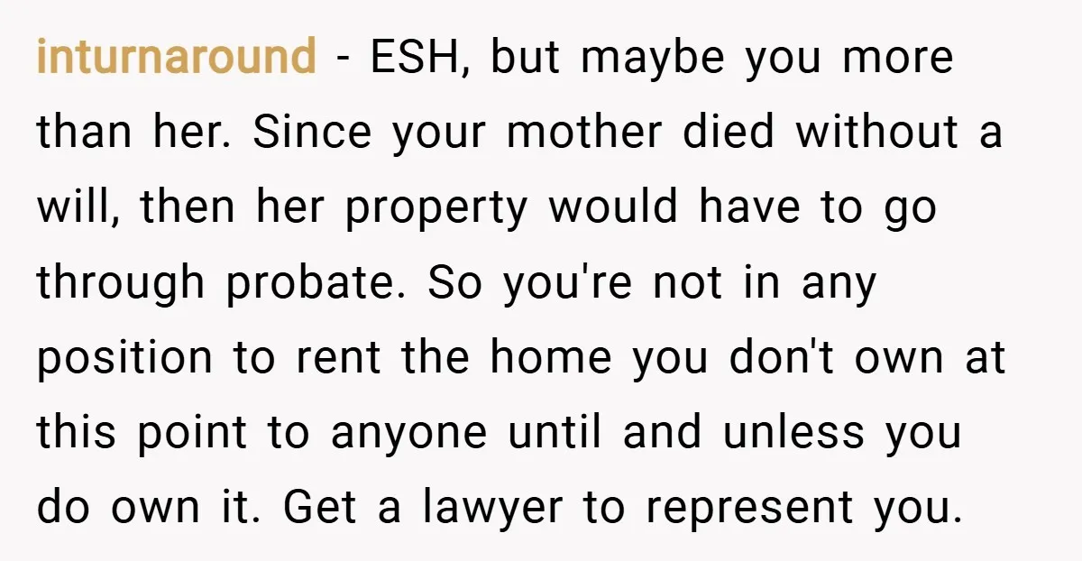 inturnaround − ESH, but maybe you more than her. Since your mother died without a will, then her property would have to go through probate. So you're not in any...