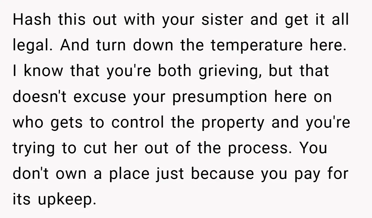 Hash this out with your sister and get it all legal. And turn down the temperature here. I know that you're both grieving, but that doesn't excuse your presumption here...