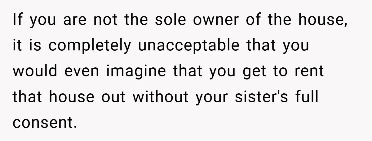 If you are not the sole owner of the house, it is completely unacceptable that you would even imagine that you get to rent that house out without your sister's...