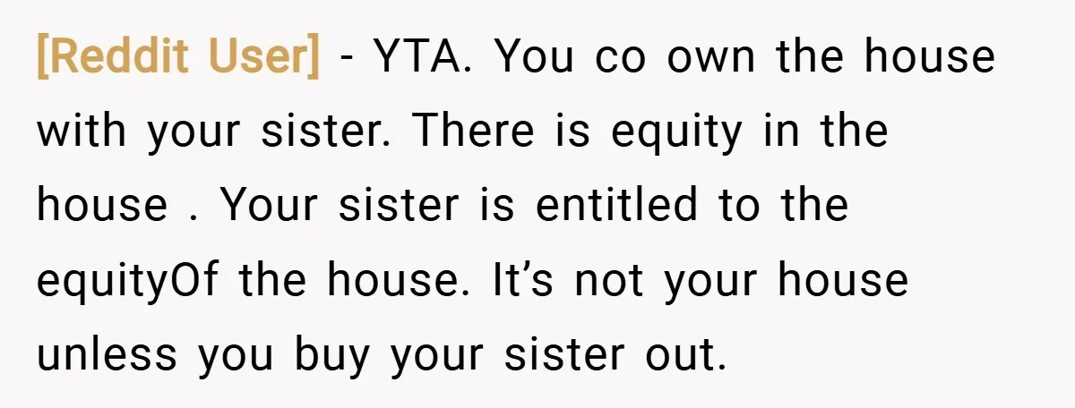 [Reddit User] − YTA. You co own the house with your sister. There is equity in the house . Your sister is entitled to the equityOf the house. It’s not...