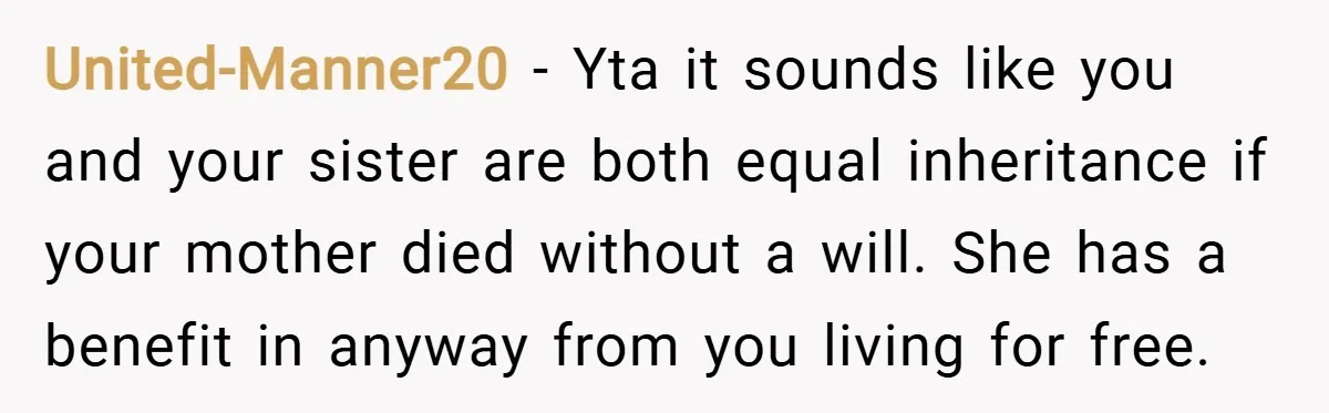 United-Manner20 − Yta it sounds like you and your sister are both equal inheritance if your mother died without a will. She has a benefit in anyway from you living...