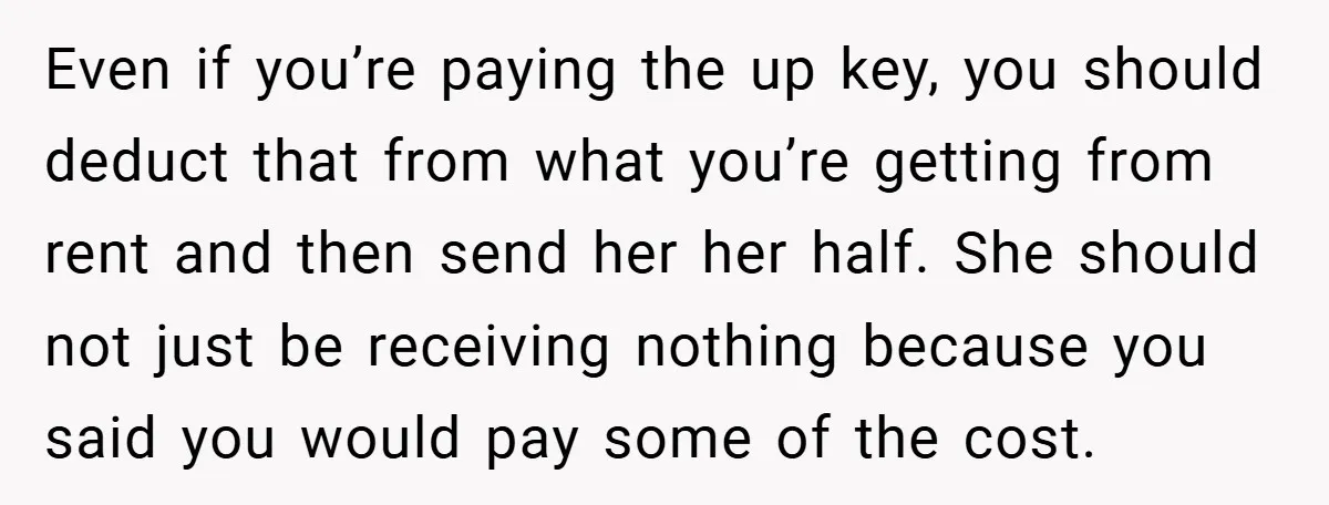 Even if you’re paying the up key, you should deduct that from what you’re getting from rent and then send her her half. She should not just be receiving nothing...