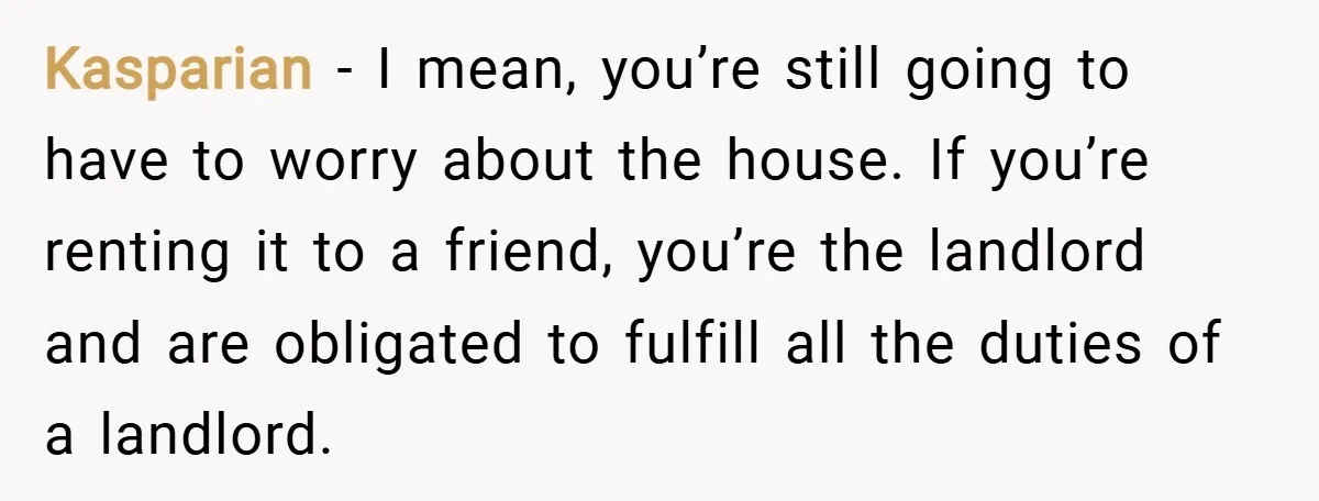 Kasparian − I mean, you’re still going to have to worry about the house. If you’re renting it to a friend, you’re the landlord and are obligated to fulfill all...
