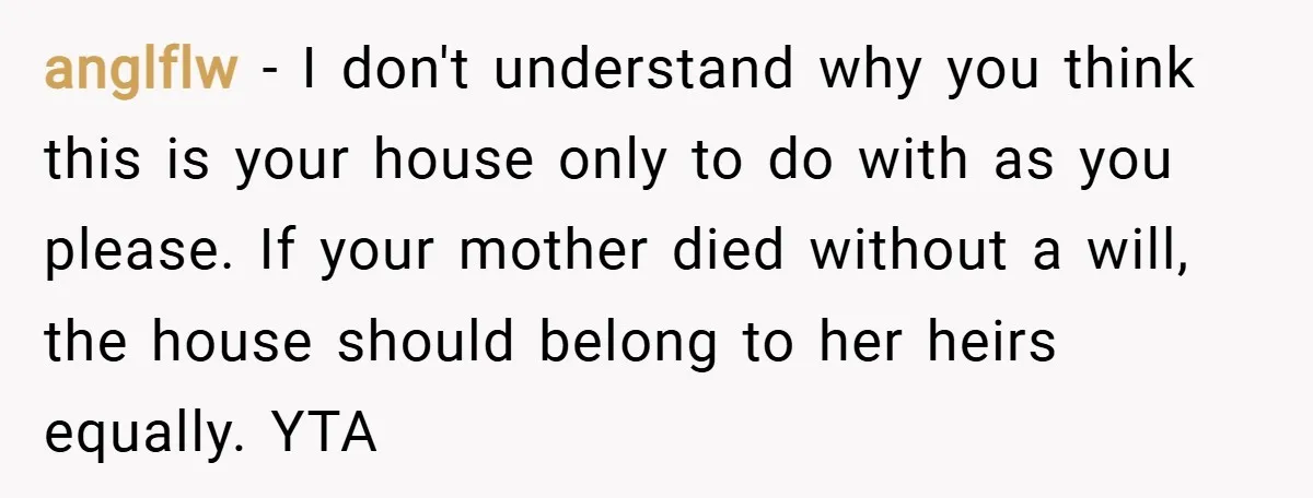 anglflw − I don't understand why you think this is your house only to do with as you please. If your mother died without a will, the house should belong...