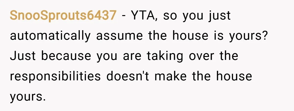 SnooSprouts6437 − YTA, so you just automatically assume the house is yours? Just because you are taking over the responsibilities doesn't make the house yours.