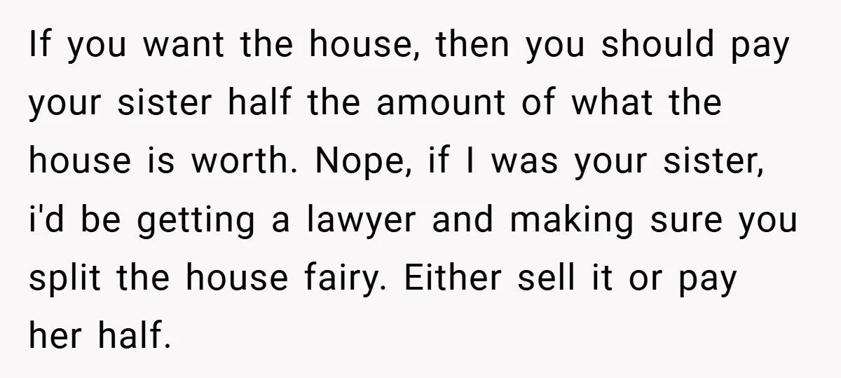 If you want the house, then you should pay your sister half the amount of what the house is worth. Nope, if I was your sister, i'd be getting a...