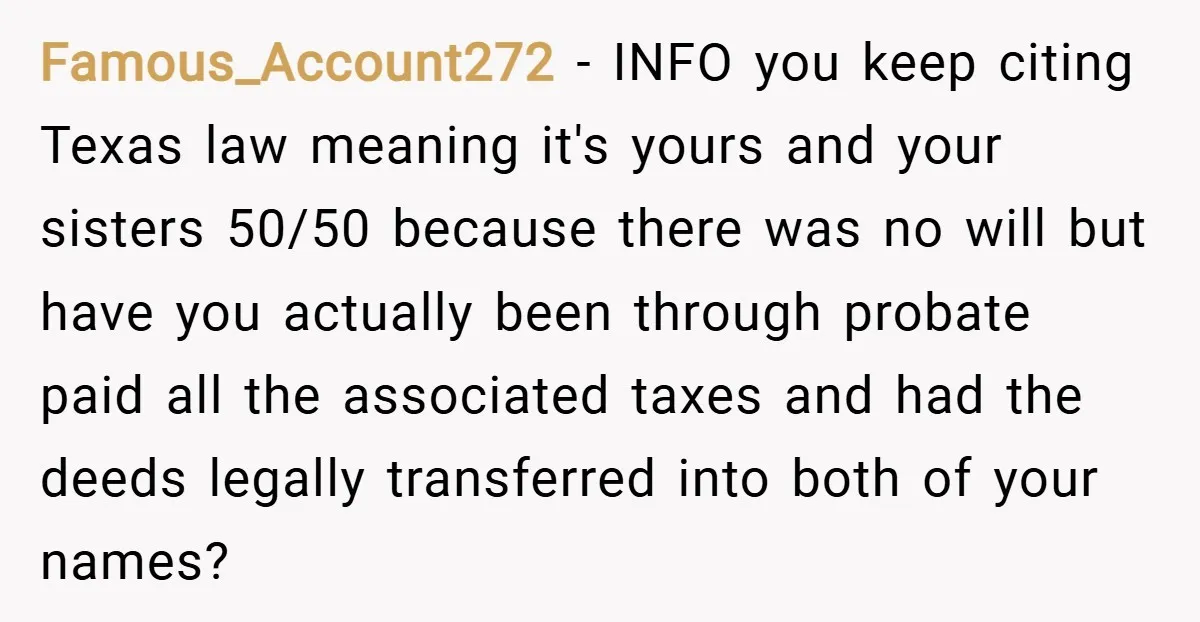 Famous_Account272 − INFO you keep citing Texas law meaning it's yours and your sisters 50/50 because there was no will but have you actually been through probate paid all the...