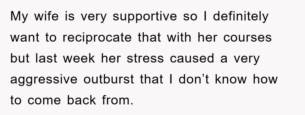My wife is very supportive so I definitely want to reciprocate that with her courses but last week her stress caused a very aggressive outburst that I don’t know how...