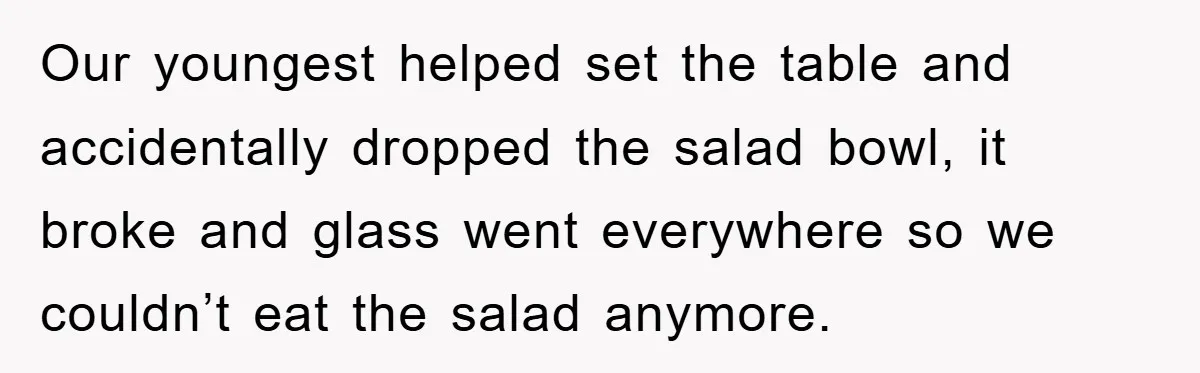 Our youngest helped set the table and accidentally dropped the salad bowl, it broke and glass went everywhere so we couldn’t eat the salad anymore.