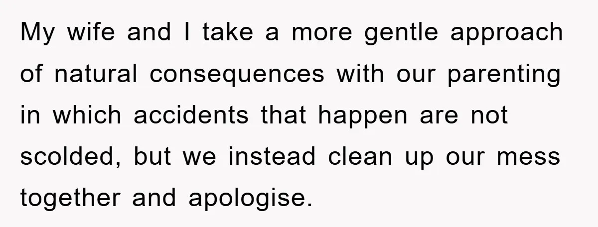My wife and I take a more gentle approach of natural consequences with our parenting in which accidents that happen are not scolded, but we instead clean up our mess...