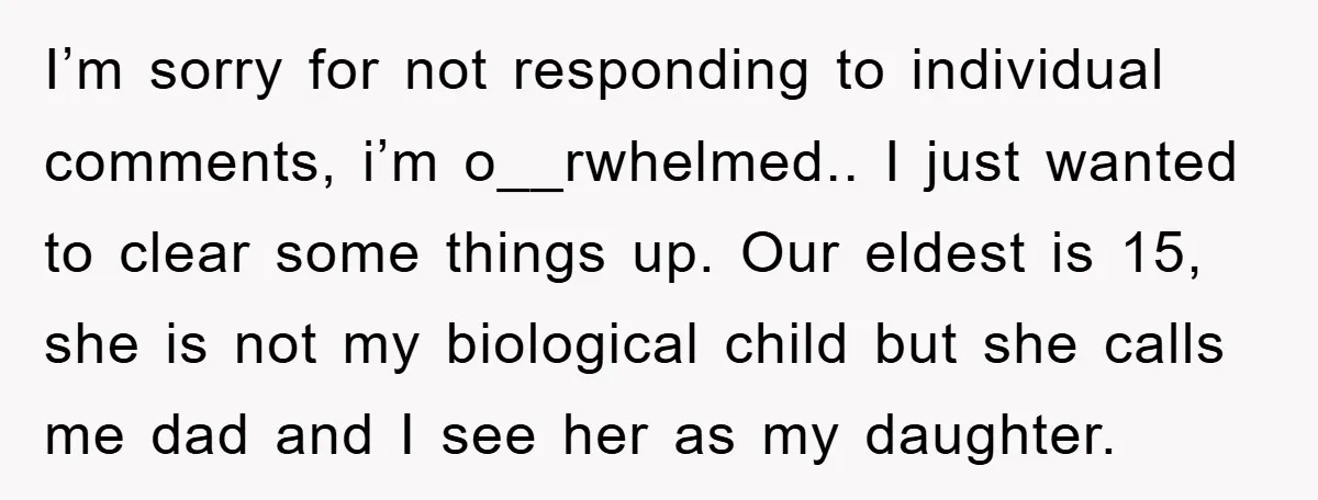 I’m sorry for not responding to individual comments, i’m o__rwhelmed.. I just wanted to clear some things up. Our eldest is 15, she is not my biological child but she...