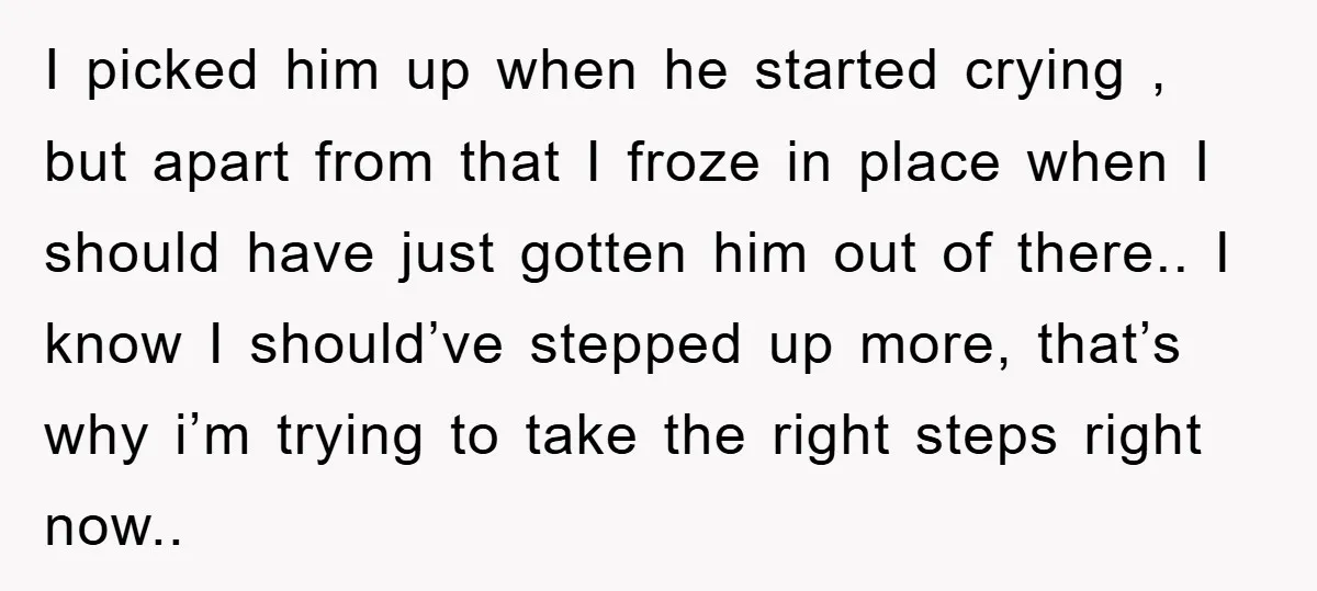 I picked him up when he started crying , but apart from that I froze in place when I should have just gotten him out of there.. I know I...