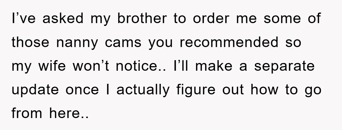I’ve asked my brother to order me some of those nanny cams you recommended so my wife won’t notice.. I’ll make a separate update once I actually figure out how...