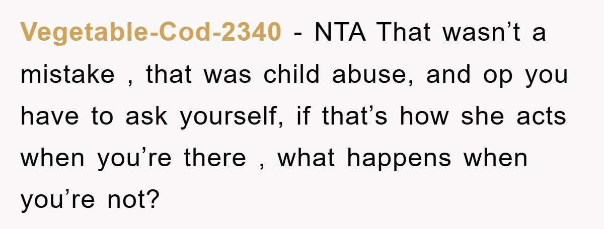 Vegetable-Cod-2340 − NTA That wasn’t a mistake , that was child abuse, and op you have to ask yourself, if that’s how she acts when you’re there , what happens...
