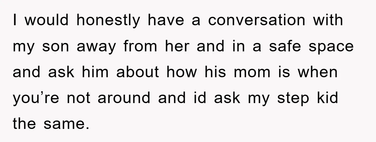 I would honestly have a conversation with my son away from her and in a safe space and ask him about how his mom is when you’re not around and...