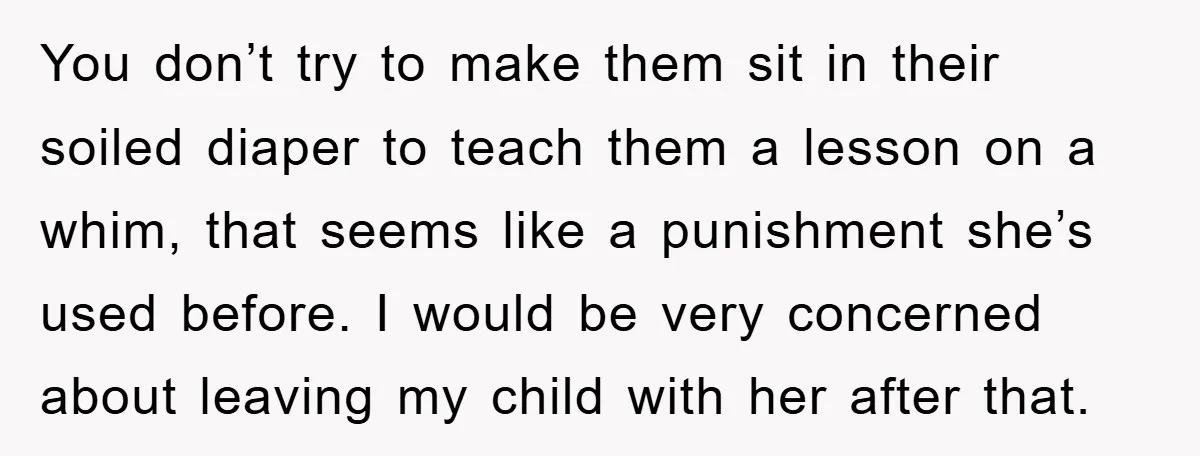 You don’t try to make them sit in their soiled diaper to teach them a lesson on a whim, that seems like a punishment she’s used before. I would be...