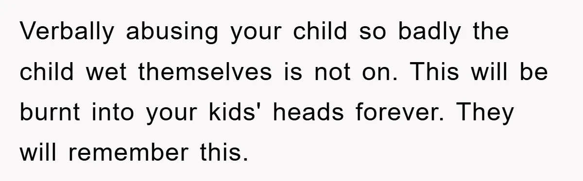 Verbally abusing your child so badly the child wet themselves is not on. This will be burnt into your kids' heads forever. They will remember this.