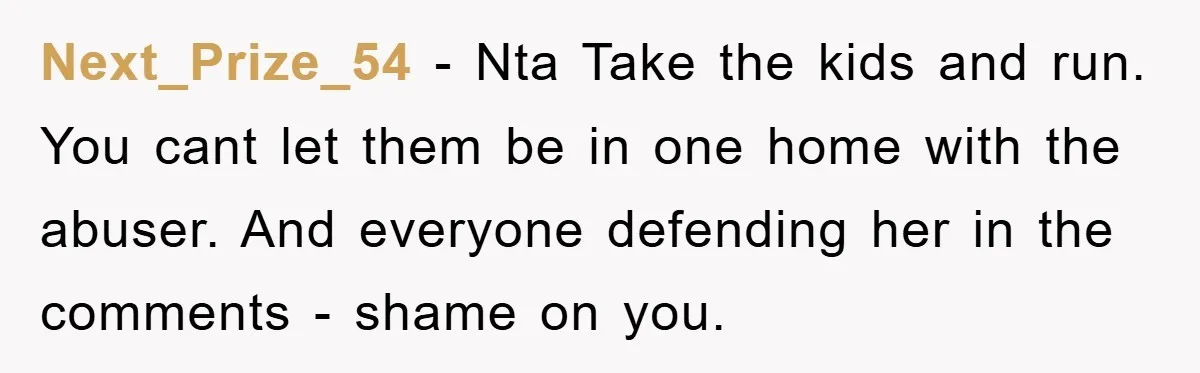 Next_Prize_54 − Nta Take the kids and run. You cant let them be in one home with the abuser. And everyone defending her in the comments - shame on you.