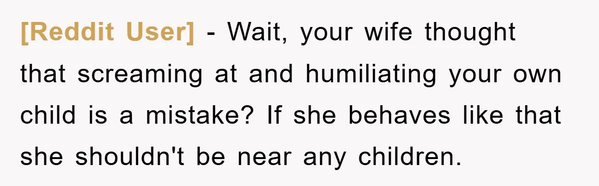 [Reddit User] − Wait, your wife thought that screaming at and humiliating your own child is a mistake? If she behaves like that she shouldn't be near any children.