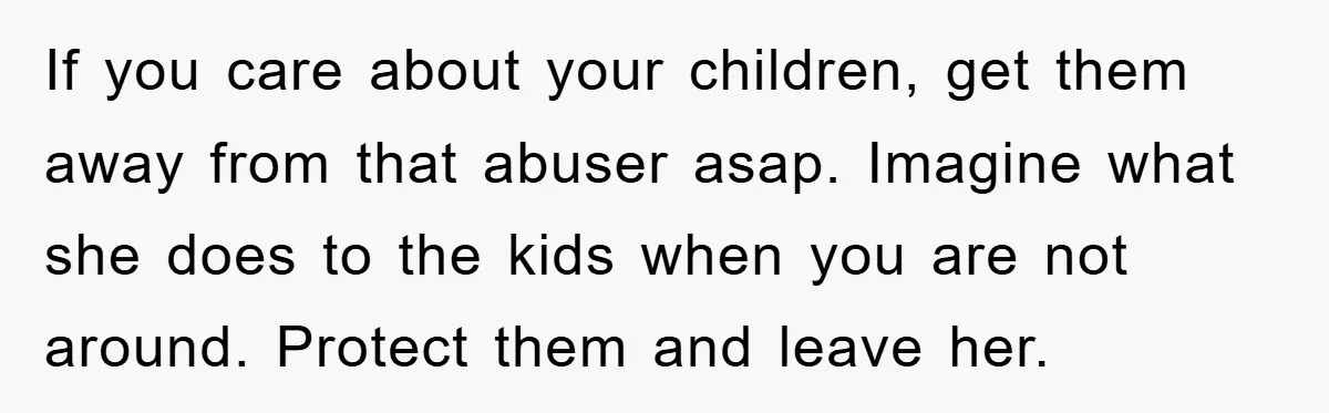 If you care about your children, get them away from that abuser asap. Imagine what she does to the kids when you are not around. Protect them and leave her.