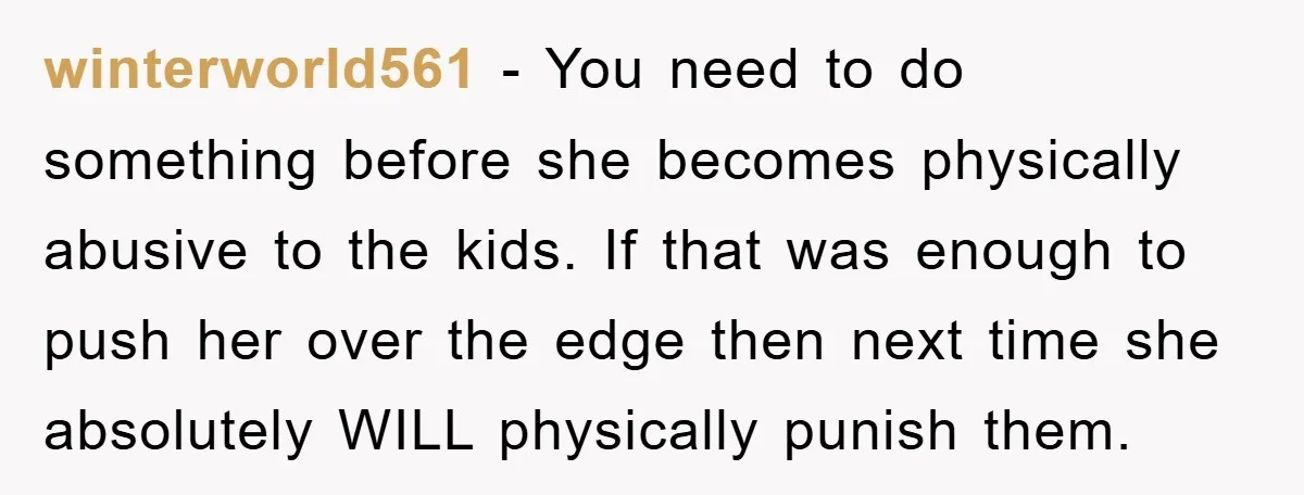 winterworld561 − You need to do something before she becomes physically abusive to the kids. If that was enough to push her over the edge then next time she absolutely...