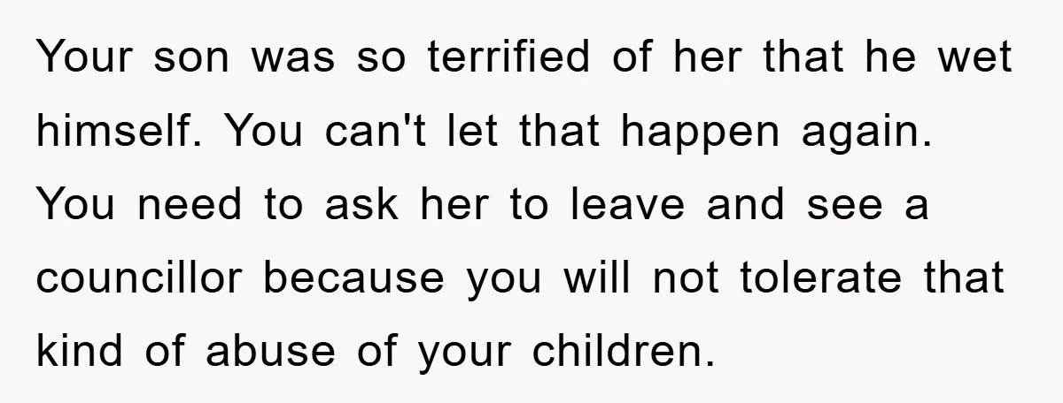 Your son was so terrified of her that he wet himself. You can't let that happen again. You need to ask her to leave and see a councillor because you...