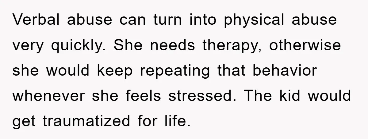 Verbal abuse can turn into physical abuse very quickly. She needs therapy, otherwise she would keep repeating that behavior whenever she feels stressed. The kid would get traumatized for life.