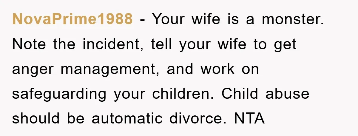 NovaPrime1988 − Your wife is a monster. Note the incident, tell your wife to get anger management, and work on safeguarding your children. Child abuse should be automatic divorce. NTA