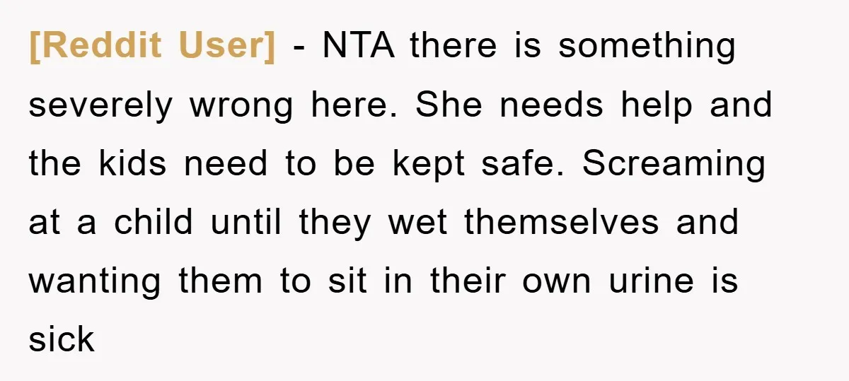 [Reddit User] − NTA there is something severely wrong here. She needs help and the kids need to be kept safe. Screaming at a child until they wet themselves and...