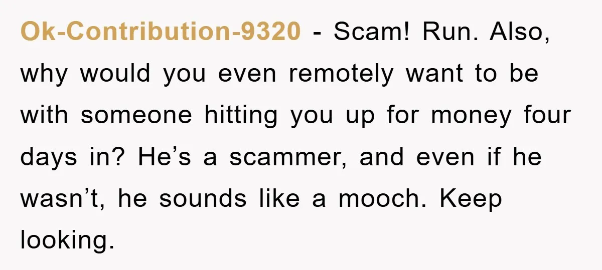 Ok-Contribution-9320 − Scam! Run. Also, why would you even remotely want to be with someone hitting you up for money four days in? He’s a scammer, and even if he...