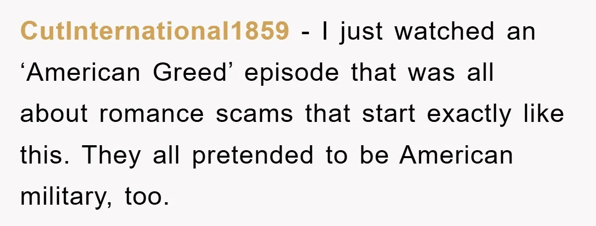 CutInternational1859 − I just watched an ‘American Greed’ episode that was all about romance scams that start exactly like this. They all pretended to be American military, too.