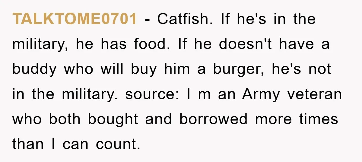 TALKTOME0701 − Catfish. If he's in the military, he has food. If he doesn't have a buddy who will buy him a burger, he's not in the military. source: I...