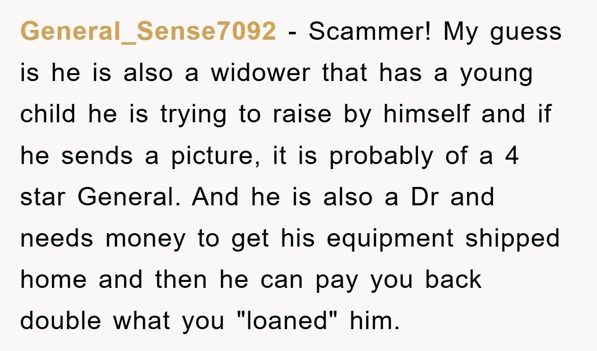 General_Sense7092 − Scammer! My guess is he is also a widower that has a young child he is trying to raise by himself and if he sends a picture, it...