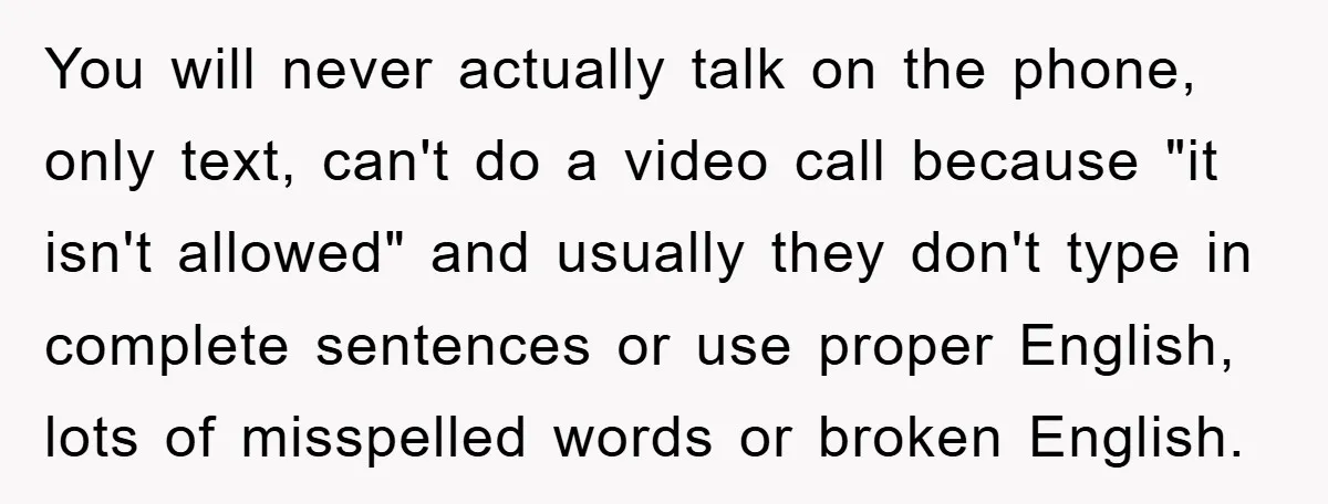 You will never actually talk on the phone, only text, can't do a video call because "it isn't allowed" and usually they don't type in complete sentences or use proper...