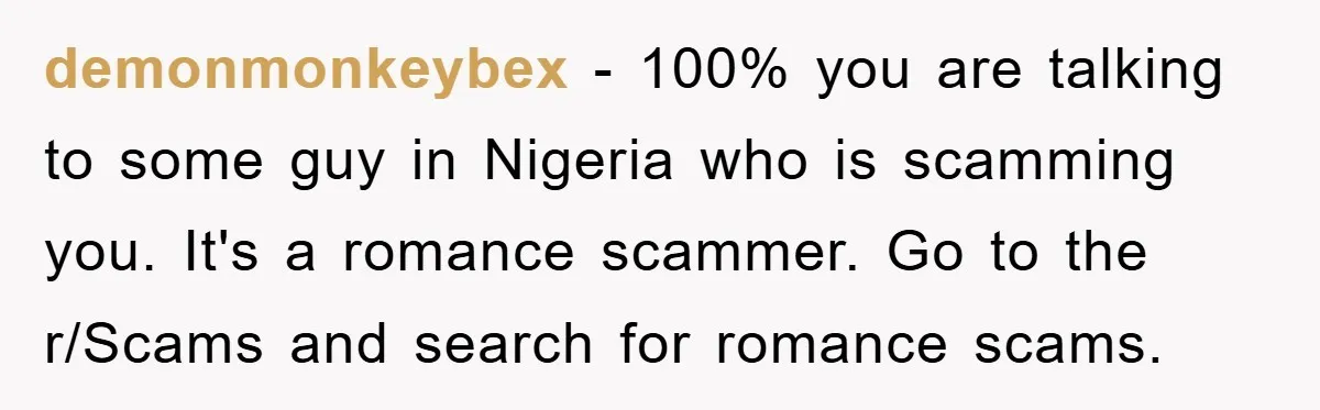 demonmonkeybex − 100% you are talking to some guy in Nigeria who is scamming you. It's a romance scammer. Go to the r/Scams and search for romance scams.