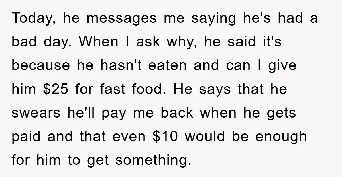 Today, he messages me saying he's had a bad day. When I ask why, he said it's because he hasn't eaten and can I give him $25 for fast food....