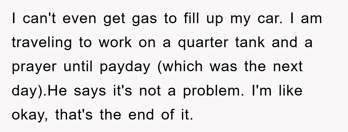 I can't even get gas to fill up my car. I am traveling to work on a quarter tank and a prayer until payday (which was the next day).He says...
