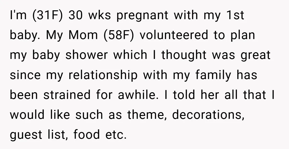 I'm (31F) 30 wks pregnant with my 1st baby. My Mom (58F) volunteered to plan my baby shower which I thought was great since my relationship with my family has...