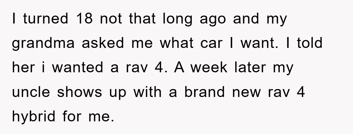 I turned 18 not that long ago and my grandma asked me what car I want. I told her i wanted a rav 4. A week later my uncle shows...