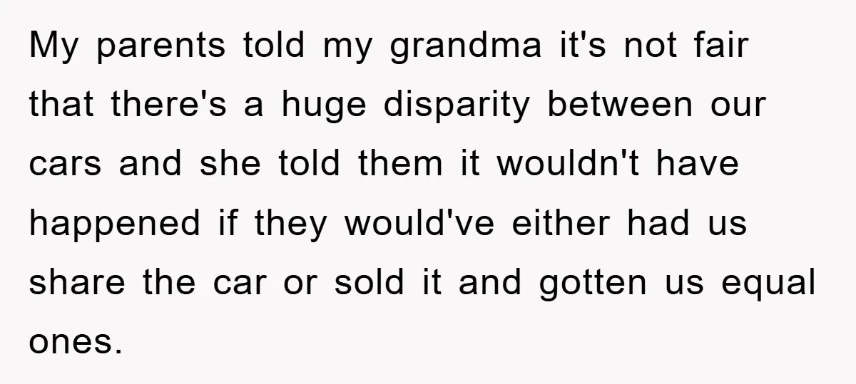 My parents told my grandma it's not fair that there's a huge disparity between our cars and she told them it wouldn't have happened if they would've either had us...