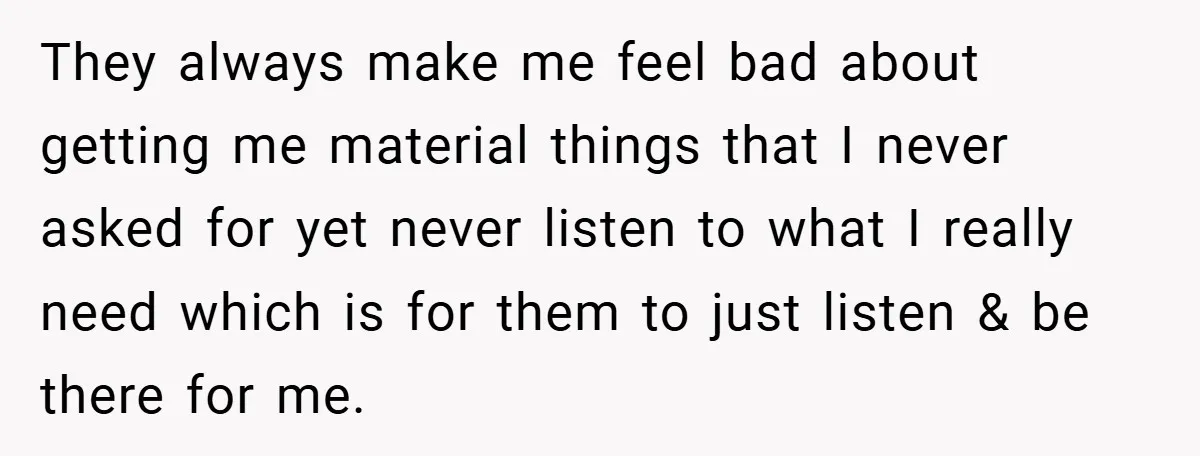 They always make me feel bad about getting me material things that I never asked for yet never listen to what I really need which is for them to just...