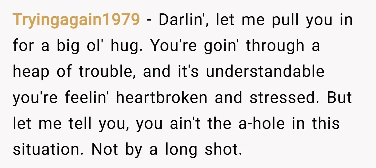 Tryingagain1979 − Darlin', let me pull you in for a big ol' hug. You're goin' through a heap of trouble, and it's understandable you're feelin' heartbroken and stressed. But let...