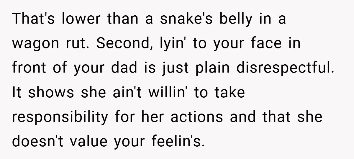 That's lower than a snake's belly in a wagon rut. Second, lyin' to your face in front of your dad is just plain disrespectful. It shows she ain't willin' to...